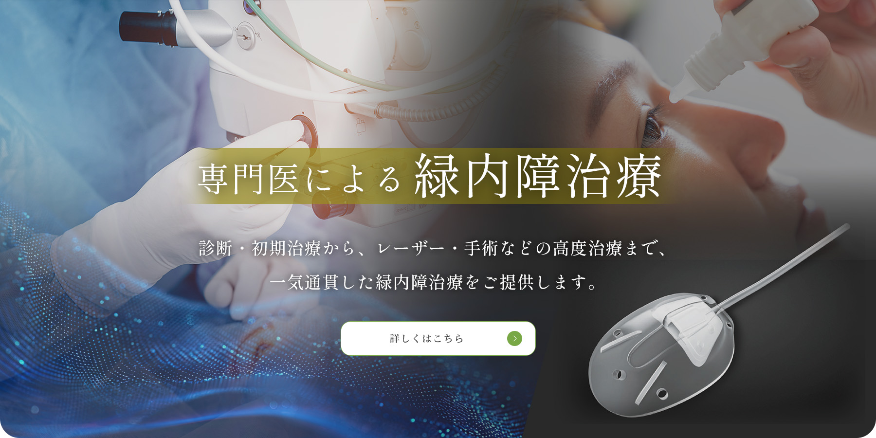 専門医による緑内障治療　診断・初期治療から、レーザー・手術などの高度治療まで、一気通貫した緑内障治療をご提供します。