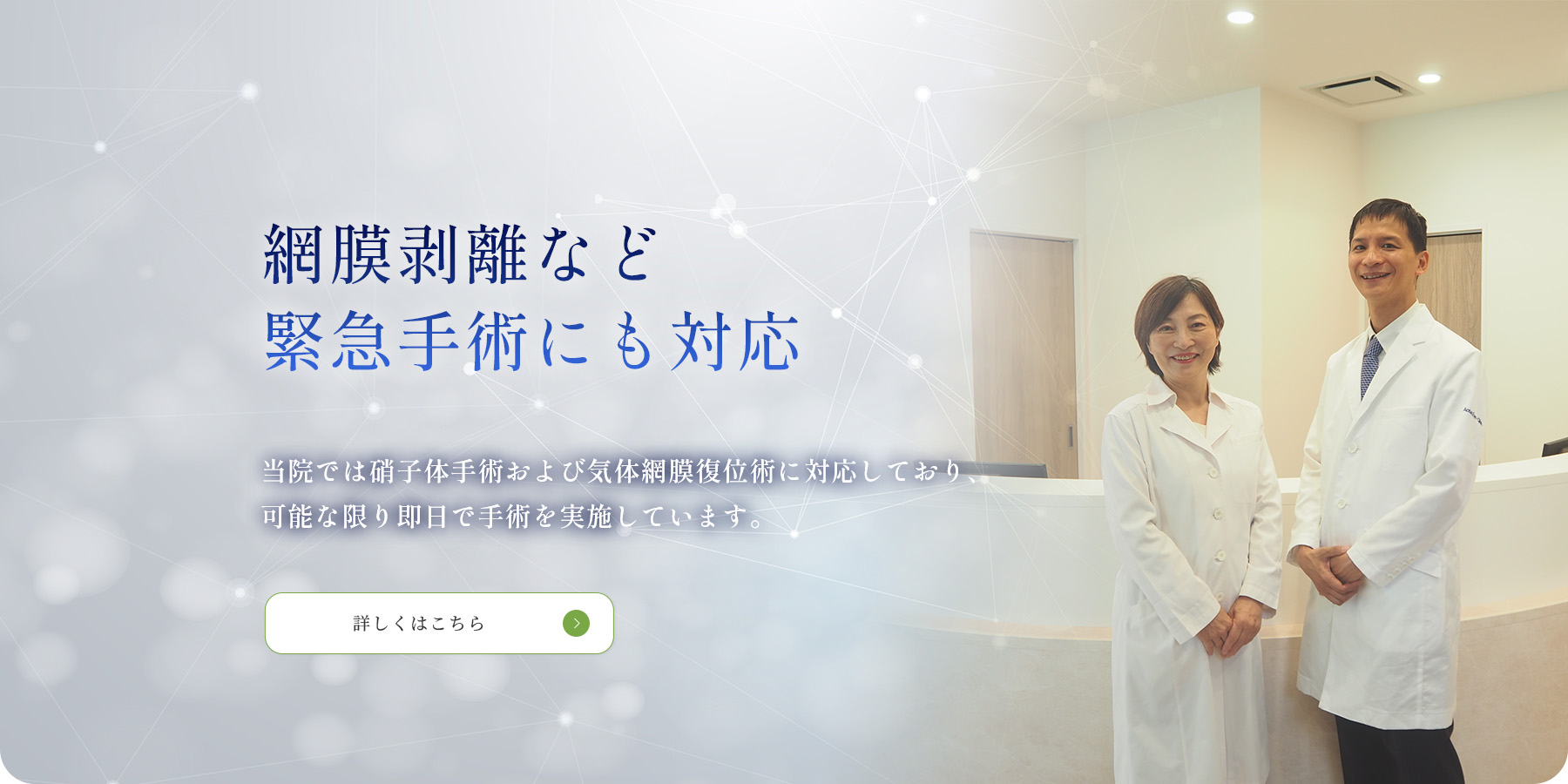 網膜剥離など 緊急手術にも対応　当院では硝子体手術および気体網膜復位術に対応しており、 可能な限り即日で手術を実施しています。