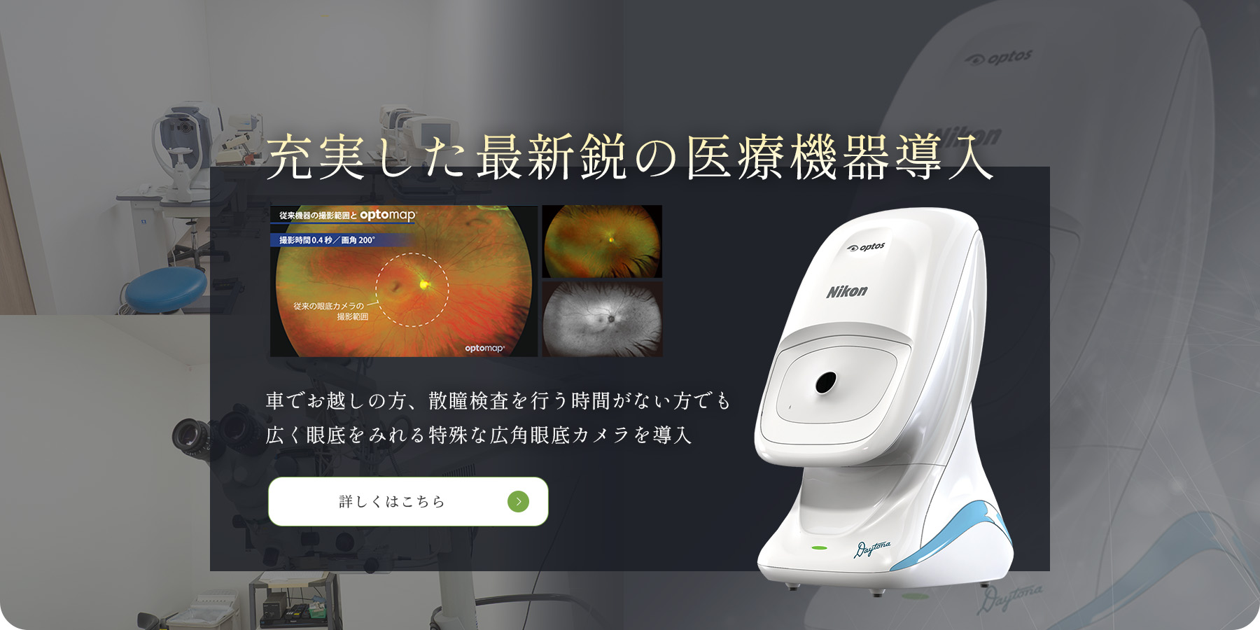 充実した最新鋭の医療機器導入　車でお越しの方、散瞳検査を行う時間がない方でも 広く眼底をみれる特殊な広角眼底カメラを導入