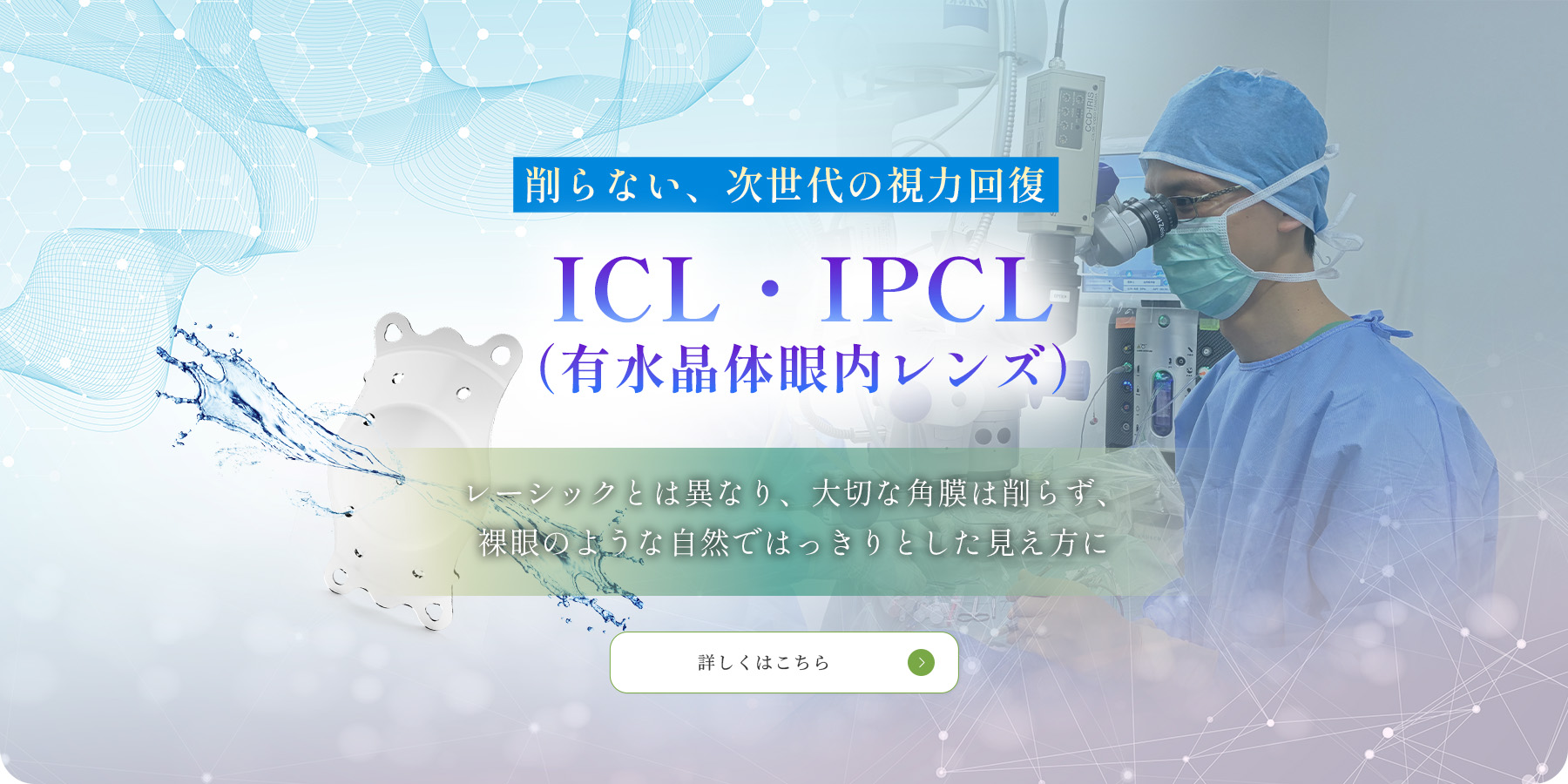 削らない、次世代の視力回復　ICL・IPCL（有水晶眼内レンズ）レーシックとは異なり、大切な角膜は削らず、裸眼のような自然ではっきりとした見え方に