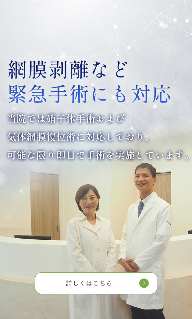 網膜剥離など 緊急手術にも対応　当院では硝子体手術および気体網膜復位術に対応しており、 可能な限り即日で手術を実施しています。